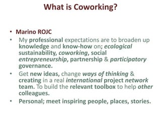 What is Coworking?
• Fernando
• Coworking is neither a consequence or a
reaction; It is both in REALITY.
• It is a consequence because we face a massive
growing contingent of freelancers.
• It is a reaction also because these freelancers
are embracing new paradigms of life, work,
leisure and education towards an individual
collective new “co-perma-circular-life”
 