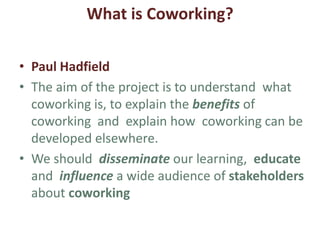 What is Coworking?
• Marino ROJC
• My professional expectations are to broaden up
knowledge and know-how on; ecological
sustainability, coworking, social
entrepreneurship, partnership & participatory
governance.
• Get new ideas, change ways of thinking &
creating in a real international project network
team. To build the relevant toolbox to help other
colleagues.
• Personal; meet inspiring people, places, stories.
 