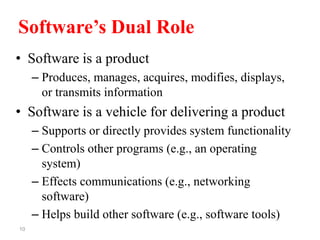 10
Software’s Dual Role
• Software is a product
– Produces, manages, acquires, modifies, displays,
or transmits information
• Software is a vehicle for delivering a product
– Supports or directly provides system functionality
– Controls other programs (e.g., an operating
system)
– Effects communications (e.g., networking
software)
– Helps build other software (e.g., software tools)
 