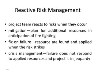 107
Reactive Risk Management
• project team reacts to risks when they occur
• mitigation—plan for additional resources in
anticipation of fire fighting
• fix on failure—resource are found and applied
when the risk strikes
• crisis management—failure does not respond
to applied resources and project is in jeopardy
 