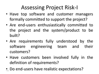112
Assessing Project Risk-I
• Have top software and customer managers
formally committed to support the project?
• Are end-users enthusiastically committed to
the project and the system/product to be
built?
• Are requirements fully understood by the
software engineering team and their
customers?
• Have customers been involved fully in the
definition of requirements?
• Do end-users have realistic expectations?
 