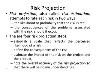 115
Risk Projection
• Risk projection, also called risk estimation,
attempts to rate each risk in two ways
– the likelihood or probability that the risk is real
– the consequences of the problems associated
with the risk, should it occur.
• The are four risk projection steps:
– establish a scale that reflects the perceived
likelihood of a risk
– define the consequences of the risk
– estimate the impact of the risk on the project and
the product,
– note the overall accuracy of the risk projection so
that there will be no misunderstandings.
 