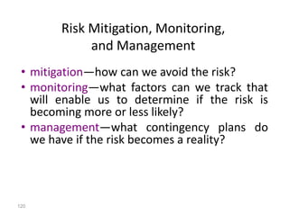 120
• mitigation—how can we avoid the risk?
• monitoring—what factors can we track that
will enable us to determine if the risk is
becoming more or less likely?
• management—what contingency plans do
we have if the risk becomes a reality?
Risk Mitigation, Monitoring,
and Management
 