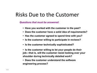123
Risks Due to the Customer
• Have you worked with the customer in the past?
• Does the customer have a solid idea of requirements?
• Has the customer agreed to spend time with you?
• Is the customer willing to participate in reviews?
• Is the customer technically sophisticated?
• Is the customer willing to let your people do their
job—that is, will the customer resist looking over your
shoulder during technically detailed work?
• Does the customer understand the software
engineering process?
Questions that must be answered:
 