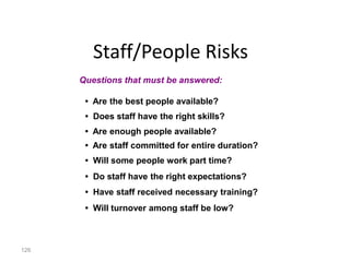 126
Staff/People Risks
• Are the best people available?
• Does staff have the right skills?
• Are enough people available?
• Are staff committed for entire duration?
• Will some people work part time?
• Do staff have the right expectations?
• Have staff received necessary training?
• Will turnover among staff be low?
Questions that must be answered:
 