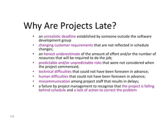 128
Why Are Projects Late?
• an unrealistic deadline established by someone outside the software
development group
• changing customer requirements that are not reflected in schedule
changes;
• an honest underestimate of the amount of effort and/or the number of
resources that will be required to do the job;
• predictable and/or unpredictable risks that were not considered when
the project commenced;
• technical difficulties that could not have been foreseen in advance;
• human difficulties that could not have been foreseen in advance;
• miscommunication among project staff that results in delays;
• a failure by project management to recognize that the project is falling
behind schedule and a lack of action to correct the problem
 