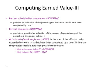 143
Computing Earned Value-III
• Percent scheduled for completion = BCWS/BAC
– provides an indication of the percentage of work that should have been
completed by time t.
• Percent complete = BCWP/BAC
– provides a quantitative indication of the percent of completeness of the
project at a given point in time, t.
• Actual cost of work performed, ACWP, is the sum of the effort actually
expended on work tasks that have been completed by a point in time on
the project schedule. It is then possible to compute
• Cost performance index, CPI = BCWP/ACWP
• Cost variance, CV = BCWP – ACWP
 