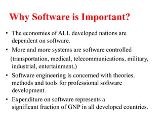 Why Software is Important?
• The economies of ALL developed nations are
dependent on software.
• More and more systems are software controlled
(transportation, medical, telecommunications, military,
industrial, entertainment,)
• Software engineering is concerned with theories,
methods and tools for professional software
development.
• Expenditure on software represents a
significant fraction of GNP in all developed countries.
 