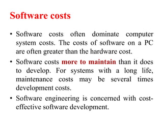 Software costs
• Software costs often dominate computer
system costs. The costs of software on a PC
are often greater than the hardware cost.
• Software costs more to maintain than it does
to develop. For systems with a long life,
maintenance costs may be several times
development costs.
• Software engineering is concerned with cost-
effective software development.
 