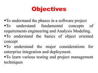 Objectives
To understand the phases in a software project
To understand fundamental concepts of
requirements engineering and Analysis Modeling.
To understand the basics of object oriented
concept
To understand the major considerations for
enterprise integration and deployment.
To learn various testing and project management
techniques
 