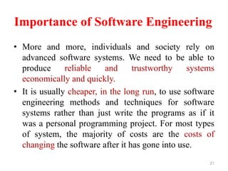 Importance of Software Engineering
• More and more, individuals and society rely on
advanced software systems. We need to be able to
produce reliable and trustworthy systems
economically and quickly.
• It is usually cheaper, in the long run, to use software
engineering methods and techniques for software
systems rather than just write the programs as if it
was a personal programming project. For most types
of system, the majority of costs are the costs of
changing the software after it has gone into use.
21
 