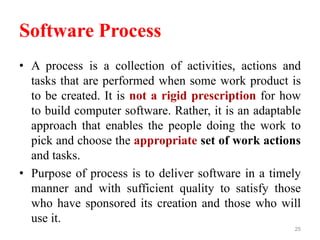 Software Process
• A process is a collection of activities, actions and
tasks that are performed when some work product is
to be created. It is not a rigid prescription for how
to build computer software. Rather, it is an adaptable
approach that enables the people doing the work to
pick and choose the appropriate set of work actions
and tasks.
• Purpose of process is to deliver software in a timely
manner and with sufficient quality to satisfy those
who have sponsored its creation and those who will
use it.
25
 