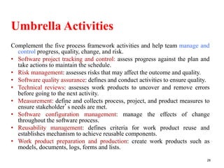 Umbrella Activities
Complement the five process framework activities and help team manage and
control progress, quality, change, and risk.
• Software project tracking and control: assess progress against the plan and
take actions to maintain the schedule.
• Risk management: assesses risks that may affect the outcome and quality.
• Software quality assurance: defines and conduct activities to ensure quality.
• Technical reviews: assesses work products to uncover and remove errors
before going to the next activity.
• Measurement: define and collects process, project, and product measures to
ensure stakeholder’s needs are met.
• Software configuration management: manage the effects of change
throughout the software process.
• Reusability management: defines criteria for work product reuse and
establishes mechanism to achieve reusable components.
• Work product preparation and production: create work products such as
models, documents, logs, forms and lists.
28
 