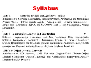 Syllabus
UNIT-I Software Process and Agile Development 9
Introduction to Software Engineering, Software Process, Perspective and Specialized
Process Models – Introduction to Agility – Agile process – Extreme programming –
XP process - Estimation-FP,LOC and COCOMO I and II, Risk Management, Project
Scheduling.
.
UNIT-IIRequirements Analysis and Specification 9
Software Requirements: Functional and Non-Functional, User requirements,
Software Requirements Document – Requirement Engineering Process: Feasibility
Studies, Requirements elicitation and analysis, requirements validation, requirements
management-Classical analysis: Structured system Analysis, Petri Nets
UNIT III- Object Oriented Concepts 9
Introduction to OO concepts, UML Use case Diagram,Class Diagram-Object
Diagram-Component Diagram-Sequence and Collaboration-Deployment-Activity
Diagram-Package Diagram
 