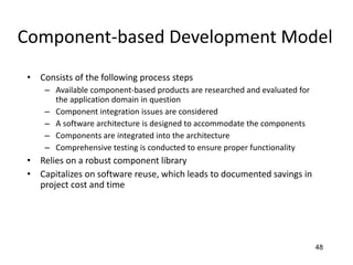 48
Component-based Development Model
• Consists of the following process steps
– Available component-based products are researched and evaluated for
the application domain in question
– Component integration issues are considered
– A software architecture is designed to accommodate the components
– Components are integrated into the architecture
– Comprehensive testing is conducted to ensure proper functionality
• Relies on a robust component library
• Capitalizes on software reuse, which leads to documented savings in
project cost and time
 