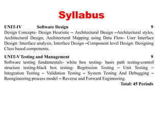 Syllabus
UNIT-IV Software Design 9
Design Concepts- Design Heuristic – Architectural Design –Architectural styles,
Architectural Design, Architectural Mapping using Data Flow- User Interface
Design: Interface analysis, Interface Design –Component level Design: Designing
Class based components.
UNIT-VTesting and Management 9
Software testing fundamentals- white box testing- basis path testing-control
structure testing-black box testing- Regression Testing – Unit Testing –
Integration Testing – Validation Testing – System Testing And Debugging –
Reengineering process model – Reverse and Forward Engineering.
Total: 45 Periods
 