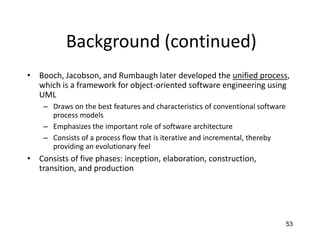 53
Background (continued)
• Booch, Jacobson, and Rumbaugh later developed the unified process,
which is a framework for object-oriented software engineering using
UML
– Draws on the best features and characteristics of conventional software
process models
– Emphasizes the important role of software architecture
– Consists of a process flow that is iterative and incremental, thereby
providing an evolutionary feel
• Consists of five phases: inception, elaboration, construction,
transition, and production
 