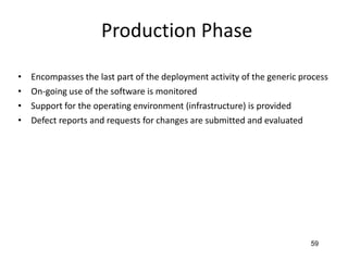 59
Production Phase
• Encompasses the last part of the deployment activity of the generic process
• On-going use of the software is monitored
• Support for the operating environment (infrastructure) is provided
• Defect reports and requests for changes are submitted and evaluated
 