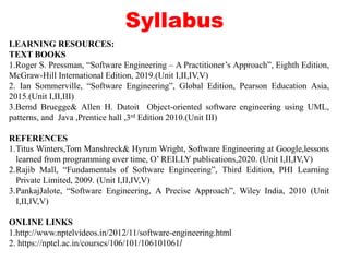 Syllabus
LEARNING RESOURCES:
TEXT BOOKS
1.Roger S. Pressman, “Software Engineering – A Practitioner’s Approach”, Eighth Edition,
McGraw-Hill International Edition, 2019.(Unit I,II,IV,V)
2. Ian Sommerville, “Software Engineering”, Global Edition, Pearson Education Asia,
2015.(Unit I,II,III)
3.Bernd Bruegge& Allen H. Dutoit Object-oriented software engineering using UML,
patterns, and Java ,Prentice hall ,3rd Edition 2010.(Unit III)
REFERENCES
1.Titus Winters,Tom Manshreck& Hyrum Wright, Software Engineering at Google,lessons
learned from programming over time, O’ REILLY publications,2020. (Unit I,II,IV,V)
2.Rajib Mall, “Fundamentals of Software Engineering”, Third Edition, PHI Learning
Private Limited, 2009. (Unit I,II,IV,V)
3.PankajJalote, “Software Engineering, A Precise Approach”, Wiley India, 2010 (Unit
I,II,IV,V)
ONLINE LINKS
1.http://www.nptelvideos.in/2012/11/software-engineering.html
2. https://nptel.ac.in/courses/106/101/106101061/
 