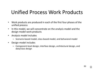 60
Unified Process Work Products
• Work products are produced in each of the first four phases of the
unified process
• In this model, we will concentrate on the analysis model and the
design model work products
• Analysis model includes
– Scenario-based model, class-based model, and behavioral model
• Design model includes
– Component-level design, interface design, architectural design, and
data/class design

 