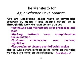 62
The Manifesto for
Agile Software Development
“We are uncovering better ways of developing
software by doing it and helping others do it.
Through this work we have come to value:
•Individuals and interactions over processes and
tools
•Working software over comprehensive
documentation
•Customer collaboration over contract
negotiation
•Responding to change over following a plan
That is, while there is value in the items on the right,
we value the items on the left more.” Kent Beck et al
 