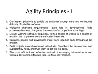 66
Agility Principles - I
1. Our highest priority is to satisfy the customer through early and continuous
delivery of valuable software.
2. Welcome changing requirements, even late in development. Agile
processes harness change for the customer's competitive advantage.
3. Deliver working software frequently, from a couple of weeks to a couple of
months, with a preference to the shorter timescale.
4. Business people and developers must work together daily throughout the
project.
5. Build projects around motivated individuals. Give them the environment and
support they need, and trust them to get the job done.
6. The most efficient and effective method of conveying information to and
within a development team is face–to–face conversation.
 