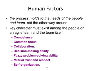 68
Human Factors
• the process molds to the needs of the people
and team, not the other way around
• key character must exist among the people on
an agile team and the team itself:
– Competence.
– Common focus.
– Collaboration.
– Decision-making ability.
– Fuzzy problem-solving ability.
– Mutual trust and respect.
– Self-organization.
 