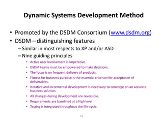74
Dynamic Systems Development Method
• Promoted by the DSDM Consortium (www.dsdm.org)
• DSDM—distinguishing features
– Similar in most respects to XP and/or ASD
– Nine guiding principles
• Active user involvement is imperative.
• DSDM teams must be empowered to make decisions.
• The focus is on frequent delivery of products.
• Fitness for business purpose is the essential criterion for acceptance of
deliverables.
• Iterative and incremental development is necessary to converge on an accurate
business solution.
• All changes during development are reversible.
• Requirements are baselined at a high level
• Testing is integrated throughout the life-cycle.
 