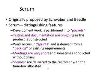 76
Scrum
• Originally proposed by Schwaber and Beedle
• Scrum—distinguishing features
–Development work is partitioned into “packets”
–Testing and documentation are on-going as the
product is constructed
–Work occurs in “sprints” and is derived from a
“backlog” of existing requirements
–Meetings are very short and sometimes conducted
without chairs
–“demos” are delivered to the customer with the
time-box allocated
 