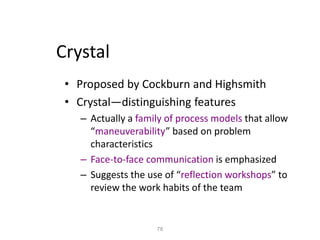 78
Crystal
• Proposed by Cockburn and Highsmith
• Crystal—distinguishing features
– Actually a family of process models that allow
“maneuverability” based on problem
characteristics
– Face-to-face communication is emphasized
– Suggests the use of “reflection workshops” to
review the work habits of the team
 