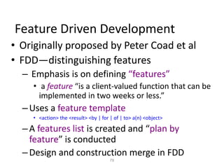 79
Feature Driven Development
• Originally proposed by Peter Coad et al
• FDD—distinguishing features
– Emphasis is on defining “features”
• a feature “is a client-valued function that can be
implemented in two weeks or less.”
–Uses a feature template
• <action> the <result> <by | for | of | to> a(n) <object>
–A features list is created and “plan by
feature” is conducted
–Design and construction merge in FDD
 