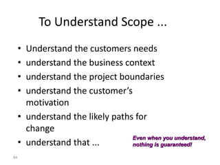 84
To Understand Scope ...
• Understand the customers needs
• understand the business context
• understand the project boundaries
• understand the customer’s
motivation
• understand the likely paths for
change
• understand that ...
Even when you understand,
nothing is guaranteed!
 