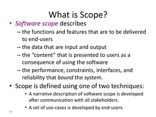 85
What is Scope?
• Software scope describes
– the functions and features that are to be delivered
to end-users
– the data that are input and output
– the “content” that is presented to users as a
consequence of using the software
– the performance, constraints, interfaces, and
reliability that bound the system.
• Scope is defined using one of two techniques:
• A narrative description of software scope is developed
after communication with all stakeholders.
• A set of use-cases is developed by end-users.
 