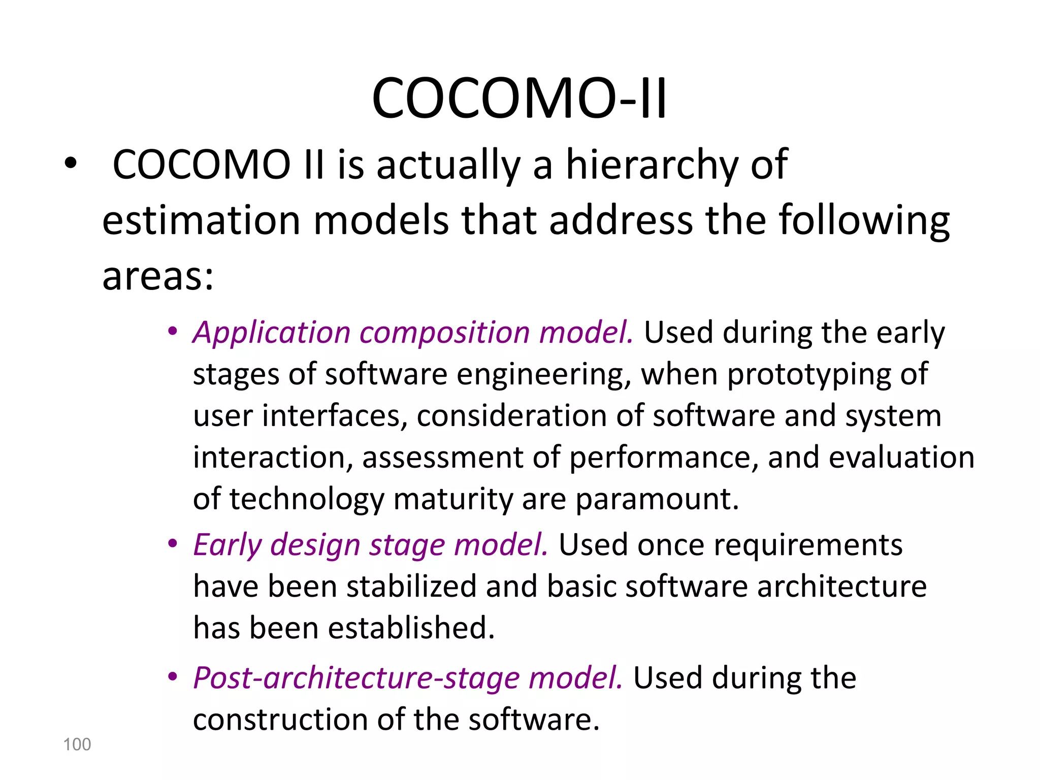 100
COCOMO-II
• COCOMO II is actually a hierarchy of
estimation models that address the following
areas:
• Application composition model. Used during the early
stages of software engineering, when prototyping of
user interfaces, consideration of software and system
interaction, assessment of performance, and evaluation
of technology maturity are paramount.
• Early design stage model. Used once requirements
have been stabilized and basic software architecture
has been established.
• Post-architecture-stage model. Used during the
construction of the software.
 