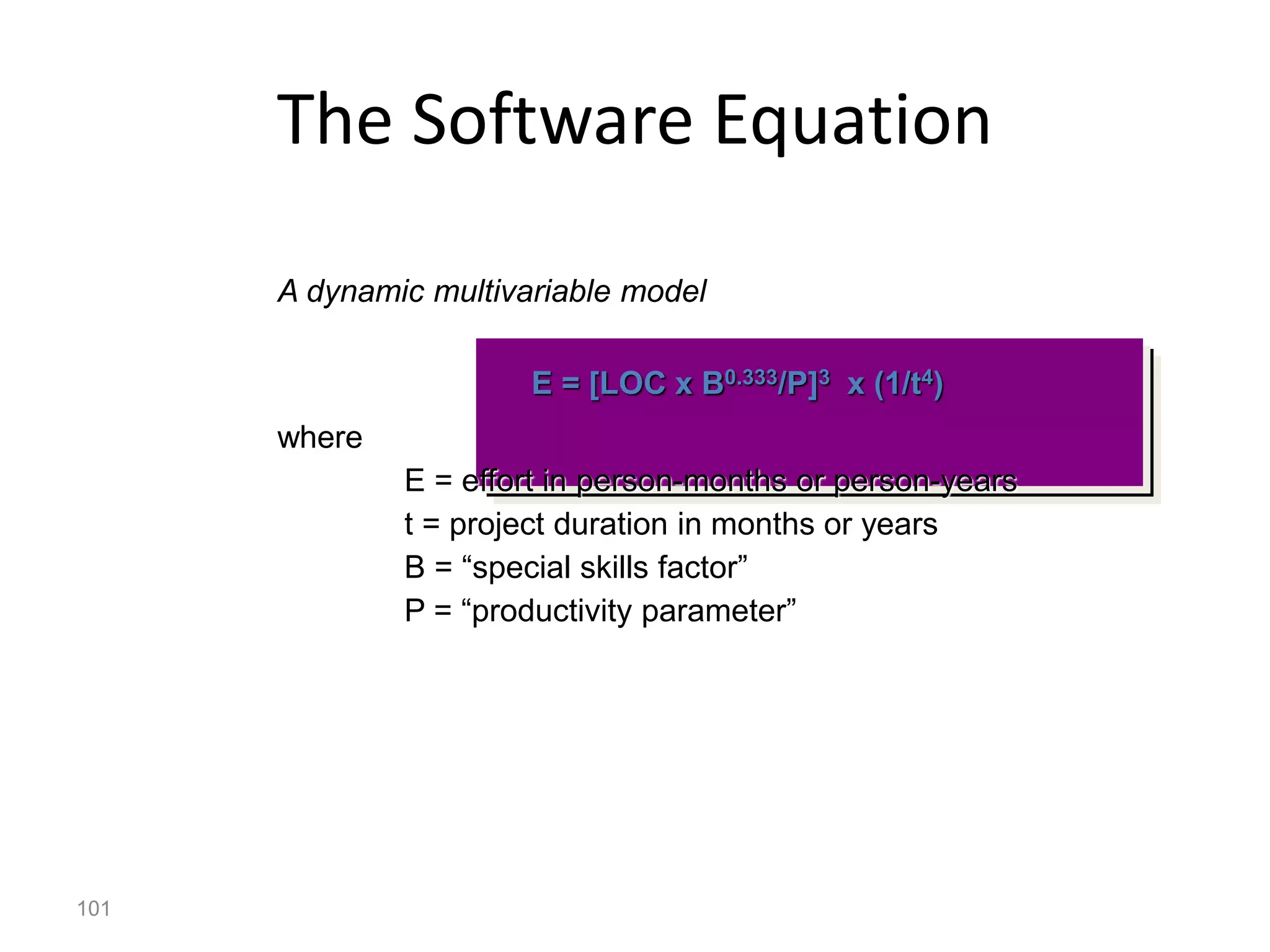 101
The Software Equation
A dynamic multivariable model
E = [LOC x B0.333/P]3 x (1/t4)
where
E = effort in person-months or person-years
t = project duration in months or years
B = “special skills factor”
P = “productivity parameter”
 