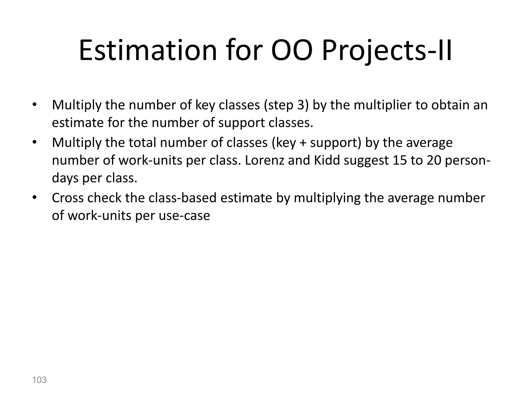 103
Estimation for OO Projects-II
• Multiply the number of key classes (step 3) by the multiplier to obtain an
estimate for the number of support classes.
• Multiply the total number of classes (key + support) by the average
number of work-units per class. Lorenz and Kidd suggest 15 to 20 person-
days per class.
• Cross check the class-based estimate by multiplying the average number
of work-units per use-case
 