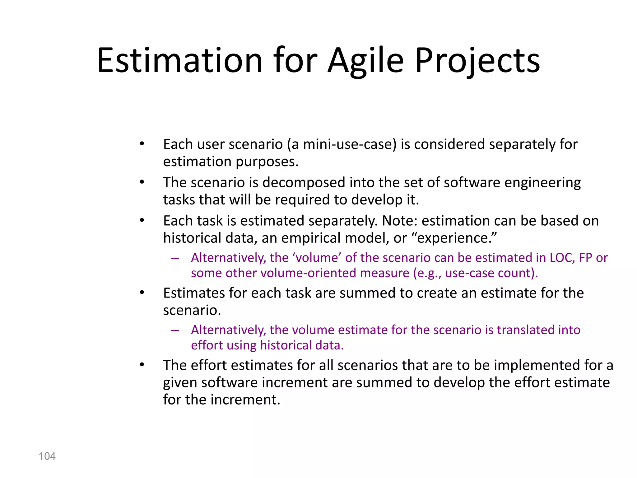 104
Estimation for Agile Projects
• Each user scenario (a mini-use-case) is considered separately for
estimation purposes.
• The scenario is decomposed into the set of software engineering
tasks that will be required to develop it.
• Each task is estimated separately. Note: estimation can be based on
historical data, an empirical model, or “experience.”
– Alternatively, the ‘volume’ of the scenario can be estimated in LOC, FP or
some other volume-oriented measure (e.g., use-case count).
• Estimates for each task are summed to create an estimate for the
scenario.
– Alternatively, the volume estimate for the scenario is translated into
effort using historical data.
• The effort estimates for all scenarios that are to be implemented for a
given software increment are summed to develop the effort estimate
for the increment.
 
