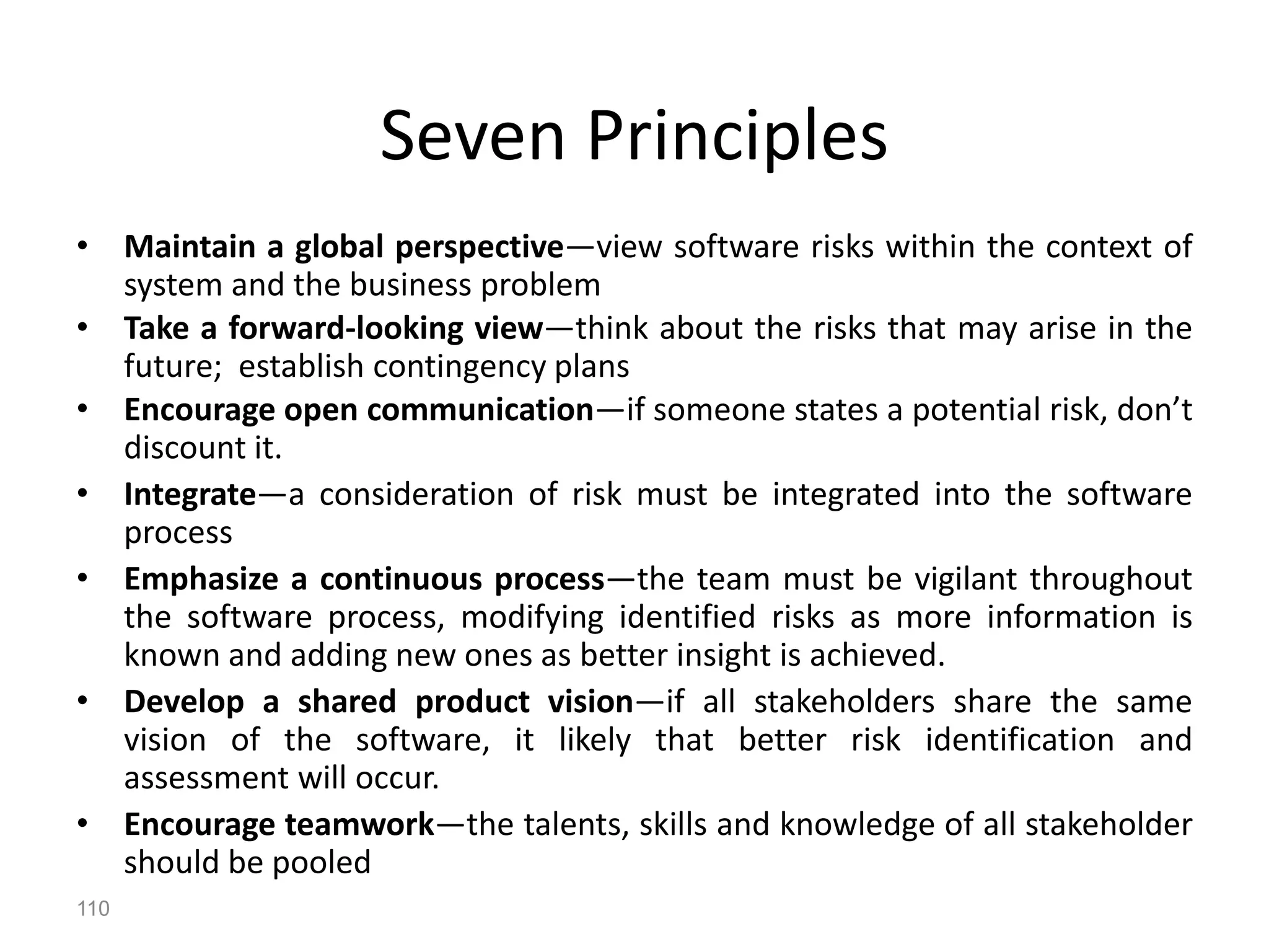 110
Seven Principles
• Maintain a global perspective—view software risks within the context of
system and the business problem
• Take a forward-looking view—think about the risks that may arise in the
future; establish contingency plans
• Encourage open communication—if someone states a potential risk, don’t
discount it.
• Integrate—a consideration of risk must be integrated into the software
process
• Emphasize a continuous process—the team must be vigilant throughout
the software process, modifying identified risks as more information is
known and adding new ones as better insight is achieved.
• Develop a shared product vision—if all stakeholders share the same
vision of the software, it likely that better risk identification and
assessment will occur.
• Encourage teamwork—the talents, skills and knowledge of all stakeholder
should be pooled
 