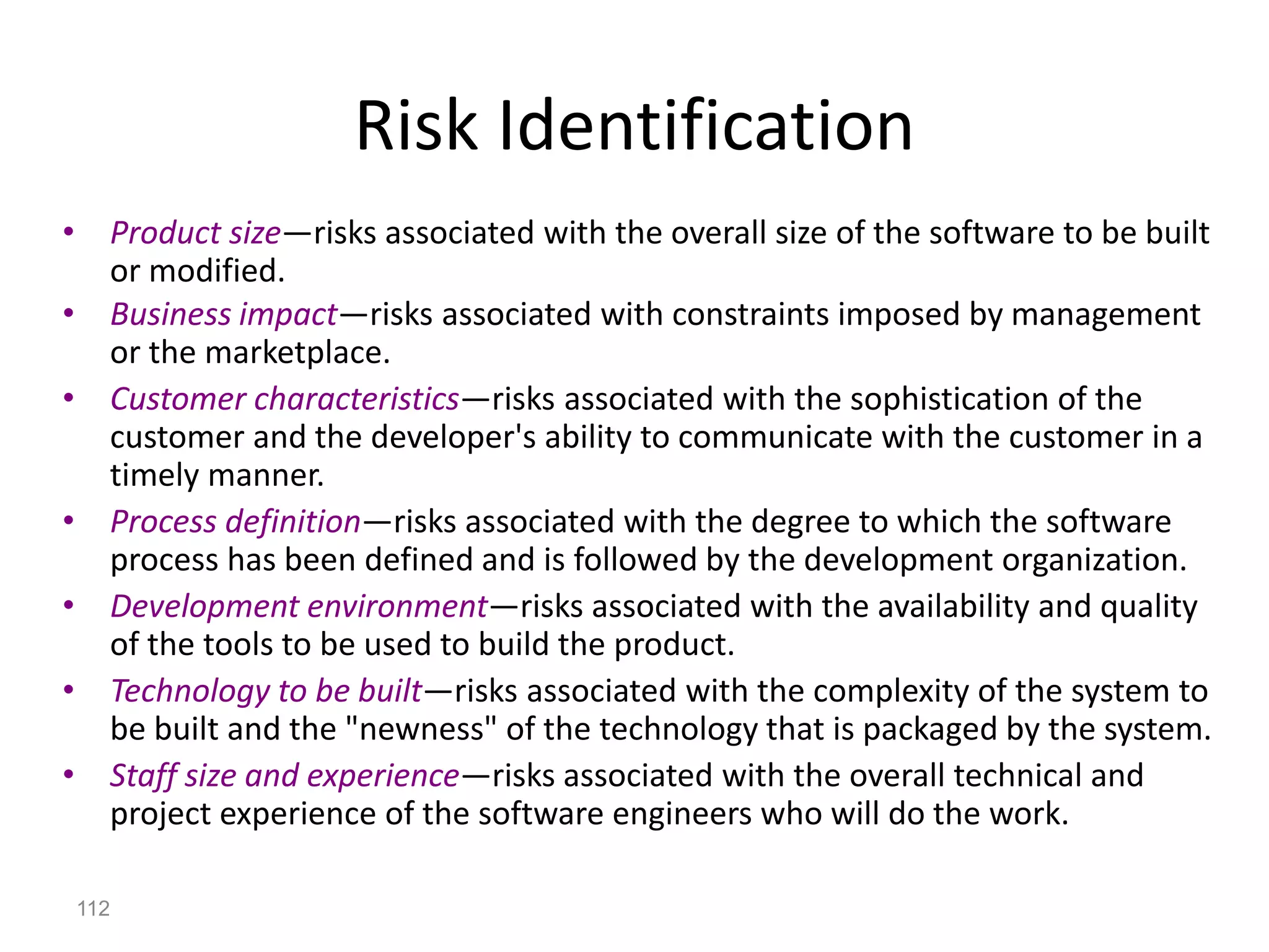 112
Risk Identification
• Product size—risks associated with the overall size of the software to be built
or modified.
• Business impact—risks associated with constraints imposed by management
or the marketplace.
• Customer characteristics—risks associated with the sophistication of the
customer and the developer's ability to communicate with the customer in a
timely manner.
• Process definition—risks associated with the degree to which the software
process has been defined and is followed by the development organization.
• Development environment—risks associated with the availability and quality
of the tools to be used to build the product.
• Technology to be built—risks associated with the complexity of the system to
be built and the "newness" of the technology that is packaged by the system.
• Staff size and experience—risks associated with the overall technical and
project experience of the software engineers who will do the work.
 