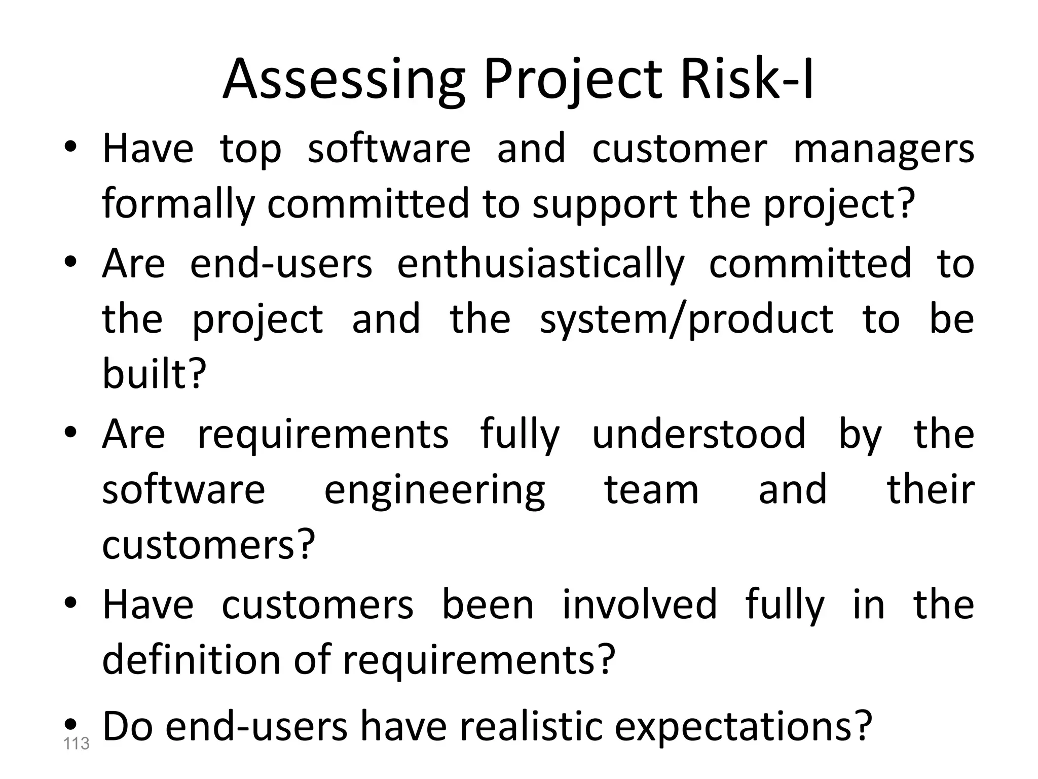 113
Assessing Project Risk-I
• Have top software and customer managers
formally committed to support the project?
• Are end-users enthusiastically committed to
the project and the system/product to be
built?
• Are requirements fully understood by the
software engineering team and their
customers?
• Have customers been involved fully in the
definition of requirements?
• Do end-users have realistic expectations?
 