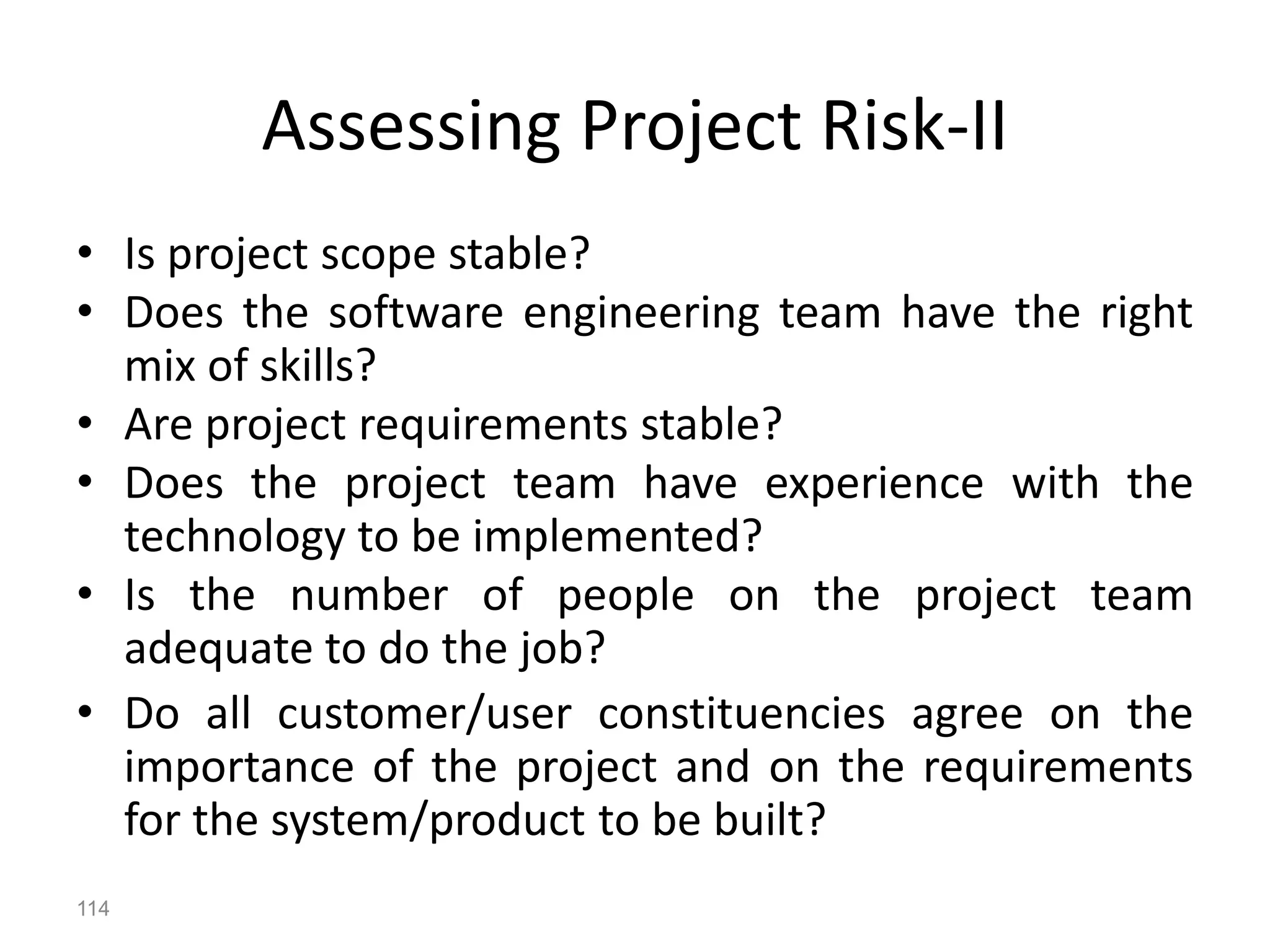 114
Assessing Project Risk-II
• Is project scope stable?
• Does the software engineering team have the right
mix of skills?
• Are project requirements stable?
• Does the project team have experience with the
technology to be implemented?
• Is the number of people on the project team
adequate to do the job?
• Do all customer/user constituencies agree on the
importance of the project and on the requirements
for the system/product to be built?
 