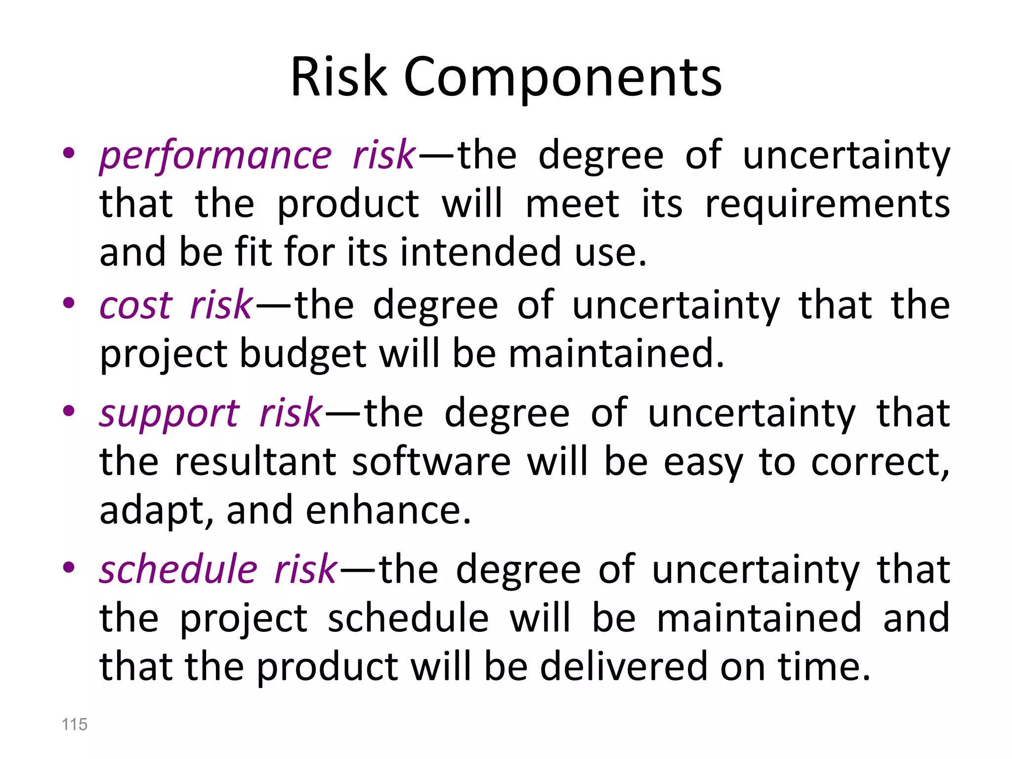 115
Risk Components
• performance risk—the degree of uncertainty
that the product will meet its requirements
and be fit for its intended use.
• cost risk—the degree of uncertainty that the
project budget will be maintained.
• support risk—the degree of uncertainty that
the resultant software will be easy to correct,
adapt, and enhance.
• schedule risk—the degree of uncertainty that
the project schedule will be maintained and
that the product will be delivered on time.
 