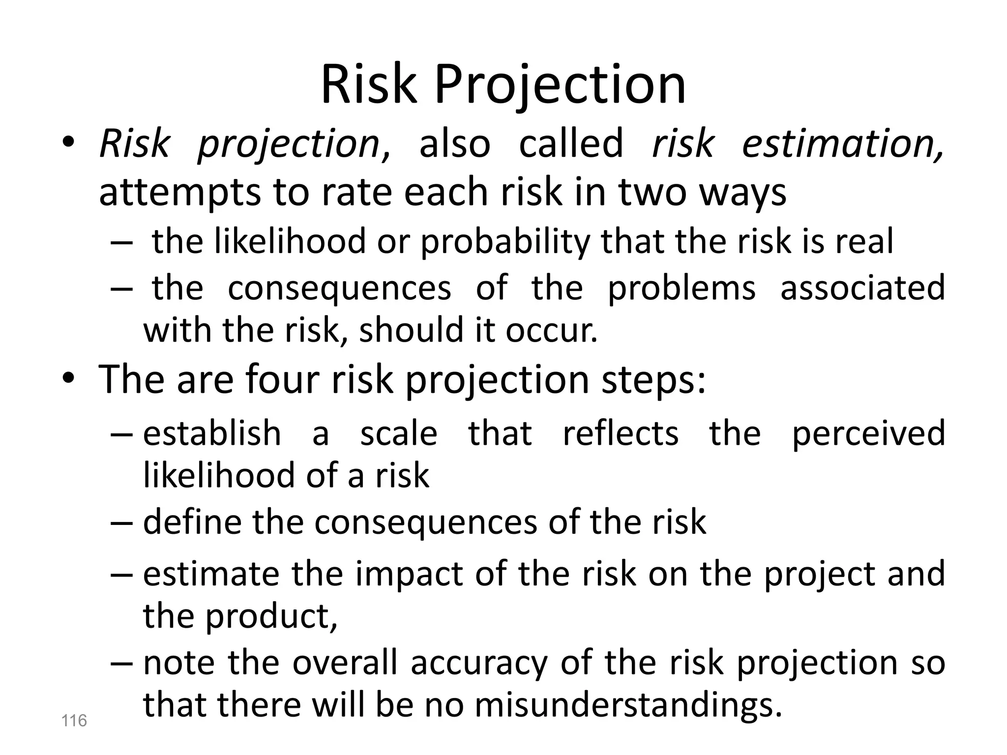 116
Risk Projection
• Risk projection, also called risk estimation,
attempts to rate each risk in two ways
– the likelihood or probability that the risk is real
– the consequences of the problems associated
with the risk, should it occur.
• The are four risk projection steps:
– establish a scale that reflects the perceived
likelihood of a risk
– define the consequences of the risk
– estimate the impact of the risk on the project and
the product,
– note the overall accuracy of the risk projection so
that there will be no misunderstandings.
 