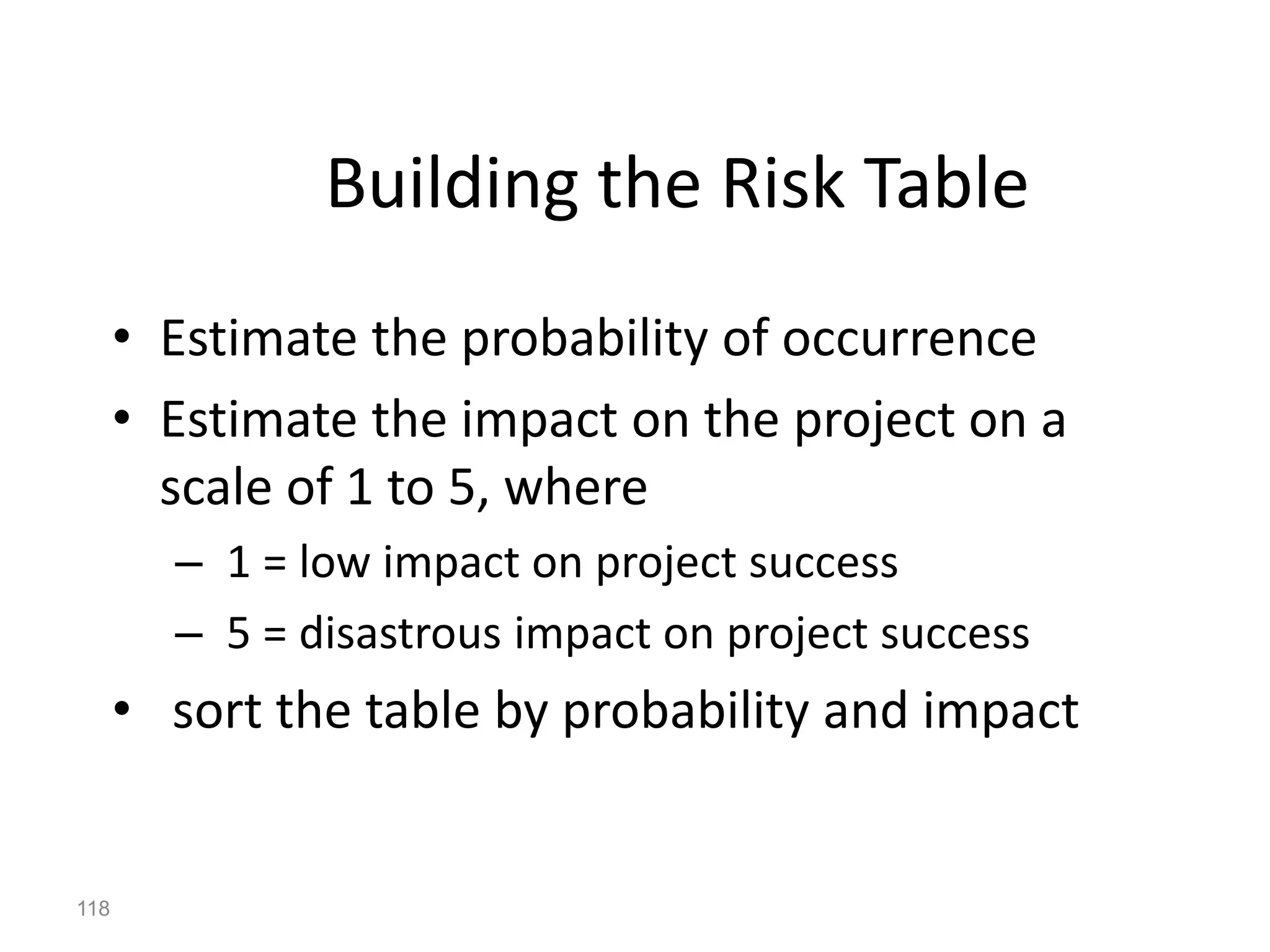 118
Building the Risk Table
• Estimate the probability of occurrence
• Estimate the impact on the project on a
scale of 1 to 5, where
– 1 = low impact on project success
– 5 = disastrous impact on project success
• sort the table by probability and impact
 