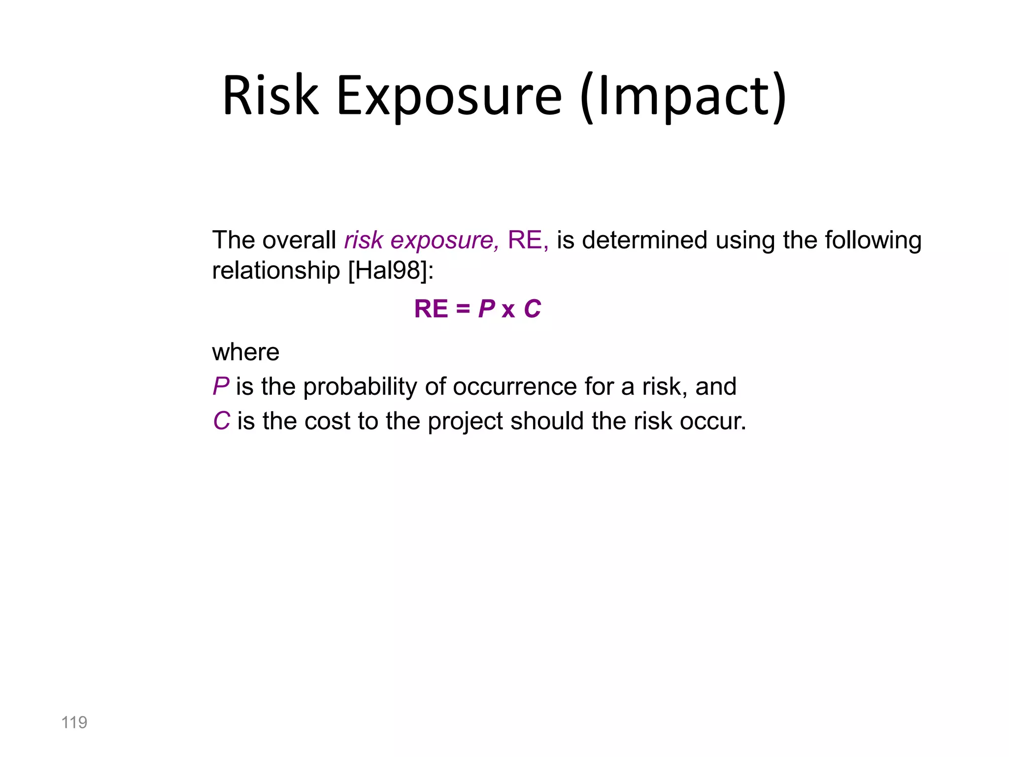 119
Risk Exposure (Impact)
The overall risk exposure, RE, is determined using the following
relationship [Hal98]:
RE = P x C
where
P is the probability of occurrence for a risk, and
C is the cost to the project should the risk occur.
 