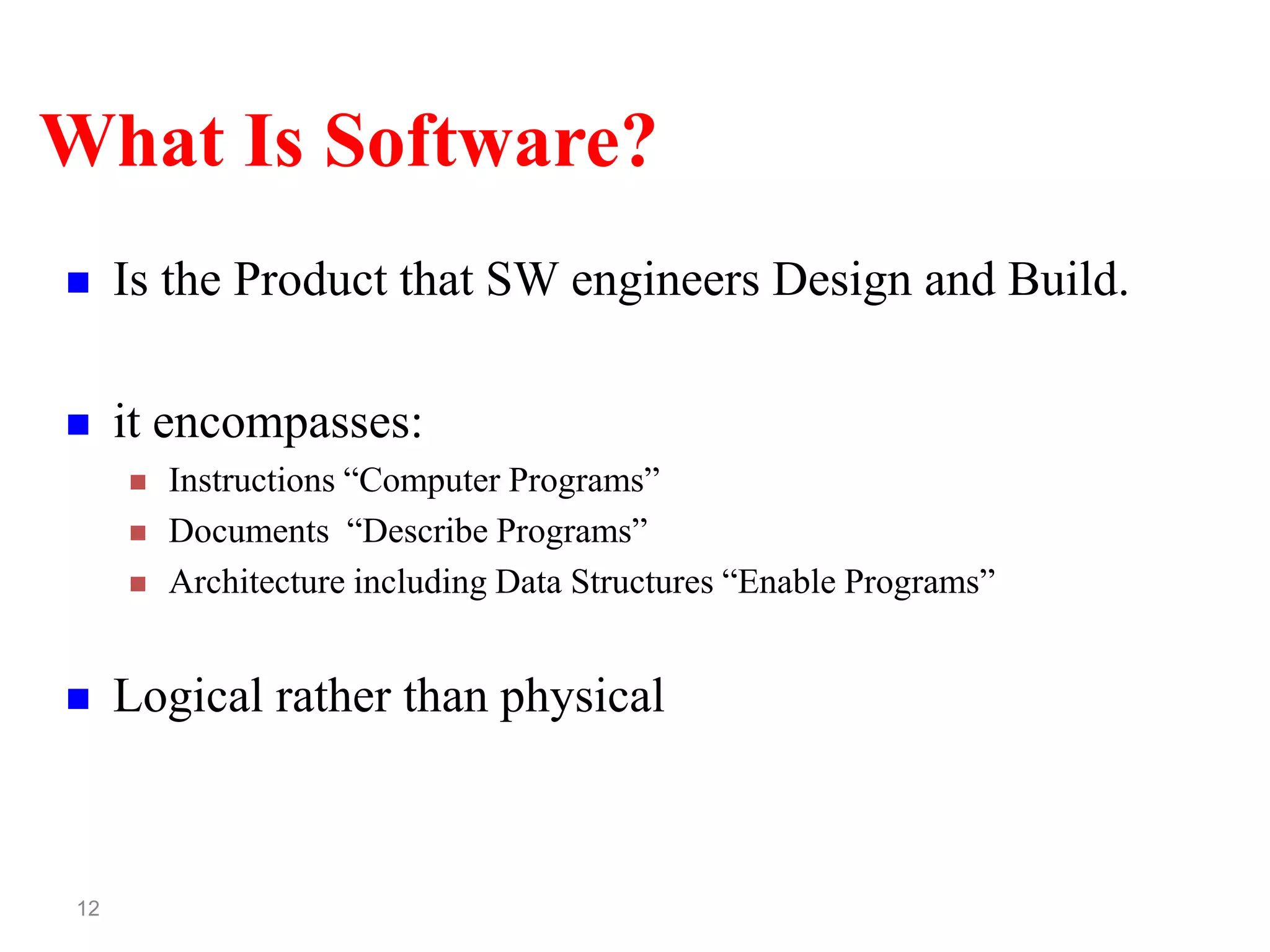 12
What Is Software?
 Is the Product that SW engineers Design and Build.
 it encompasses:
 Instructions “Computer Programs”
 Documents “Describe Programs”
 Architecture including Data Structures “Enable Programs”
 Logical rather than physical
 