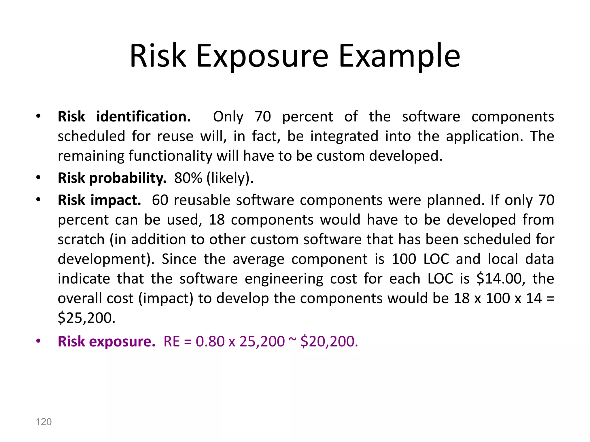 120
Risk Exposure Example
• Risk identification. Only 70 percent of the software components
scheduled for reuse will, in fact, be integrated into the application. The
remaining functionality will have to be custom developed.
• Risk probability. 80% (likely).
• Risk impact. 60 reusable software components were planned. If only 70
percent can be used, 18 components would have to be developed from
scratch (in addition to other custom software that has been scheduled for
development). Since the average component is 100 LOC and local data
indicate that the software engineering cost for each LOC is $14.00, the
overall cost (impact) to develop the components would be 18 x 100 x 14 =
$25,200.
• Risk exposure. RE = 0.80 x 25,200 ~ $20,200.
 
