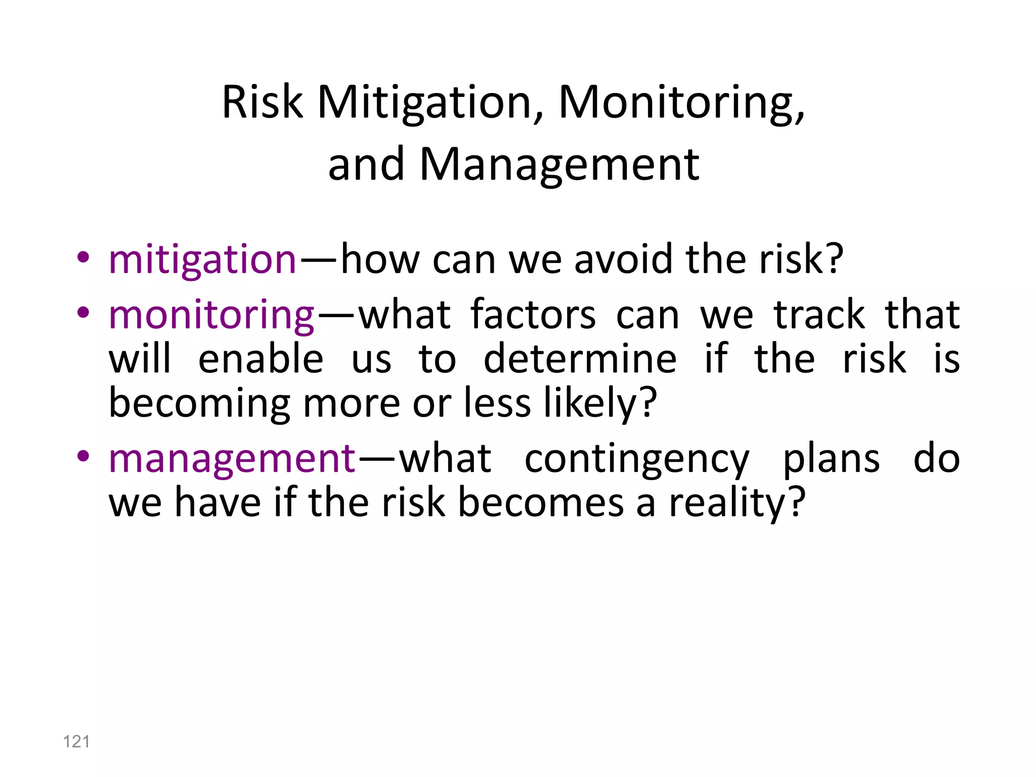 121
• mitigation—how can we avoid the risk?
• monitoring—what factors can we track that
will enable us to determine if the risk is
becoming more or less likely?
• management—what contingency plans do
we have if the risk becomes a reality?
Risk Mitigation, Monitoring,
and Management
 
