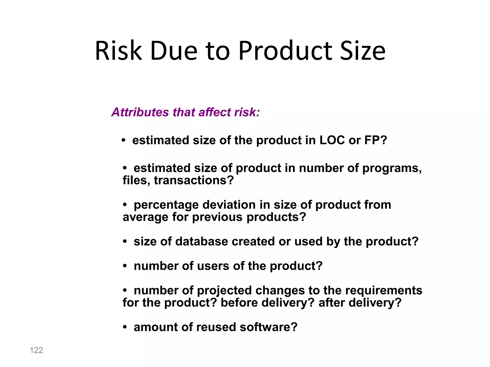 122
Risk Due to Product Size
• estimated size of the product in LOC or FP?
• estimated size of product in number of programs,
files, transactions?
• percentage deviation in size of product from
average for previous products?
• size of database created or used by the product?
• number of users of the product?
• number of projected changes to the requirements
for the product? before delivery? after delivery?
• amount of reused software?
Attributes that affect risk:
 