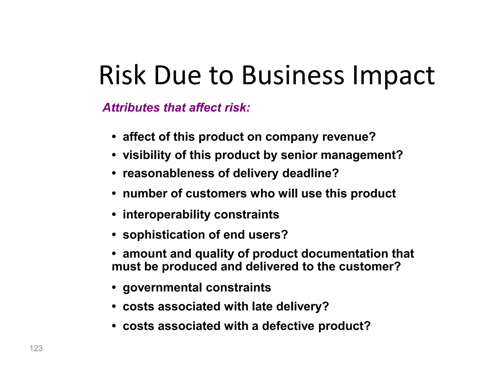 123
Risk Due to Business Impact
• affect of this product on company revenue?
• visibility of this product by senior management?
• reasonableness of delivery deadline?
• number of customers who will use this product
• interoperability constraints
• sophistication of end users?
• amount and quality of product documentation that
must be produced and delivered to the customer?
• governmental constraints
• costs associated with late delivery?
• costs associated with a defective product?
Attributes that affect risk:
 
